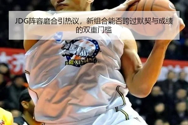 JDG阵容磨合引热议，新组合能否跨过默契与成绩的双重门槛（bet365）